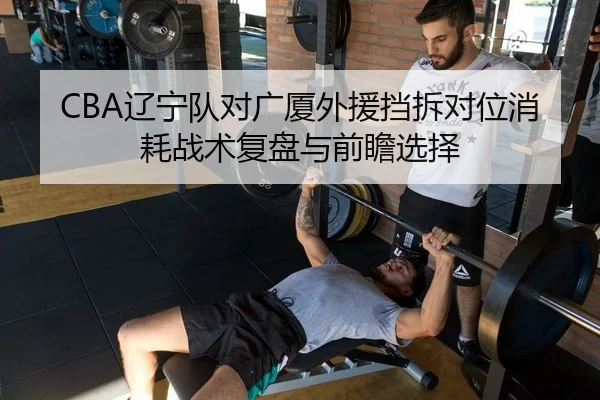 CBA辽宁队对广厦外援挡拆对位消耗战术复盘与前瞻选择