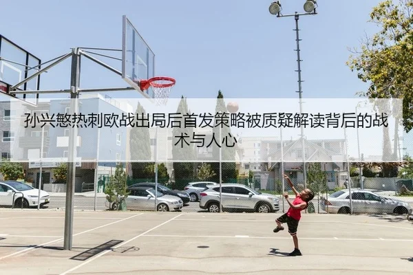 孙兴慜热刺欧战出局后首发策略被质疑解读背后的战术与人心